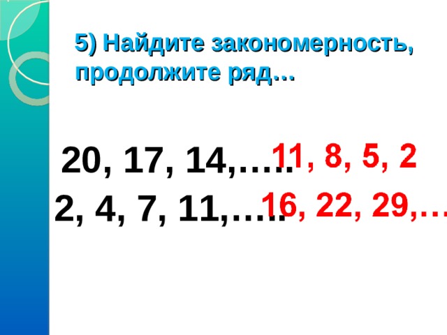 5) Найдите закономерность, продолжите ряд…    20, 17, 14,…..  2, 4, 7, 11,….. 