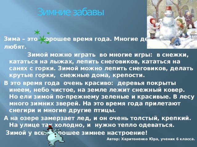 Зимние забавы Зима – это хорошее время года. Многие дети её любят.  Зимой можно играть во многие игры: в снежки, кататься на лыжах, лепить снеговиков, кататься на санях с горки. Зимой можно лепить снеговиков, делать крутые горки, снежные дома, крепости. В это время года очень красиво: деревья покрыты инеем, небо чистое, на земле лежит снежный ковер. Но ели зимой по-прежнему зеленые и красивые. В лесу много зимних зверей. На это время года прилетают снегири и многие другие птицы. А на озере замерзает лед, и он очень толстый, крепкий. На улице так холодно, и нужно тепло одеваться.  Зимой у всех хорошее зимнее настроение! Автор: Харитоненко Юра, ученик 6 класса. 