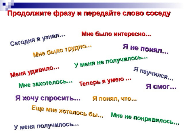 У меня не получилось… Сегодня я узнал… Мне было трудно… Меня удивило… Я не понял… Мне захотелось… Еще мне хотелось бы… Мне не понравилось… Теперь я умею … У меня получилось… Я научился… Продолжите фразу и передайте слово соседу Мне было интересно… Я смог… Я хочу спросить… Я понял, что… 
