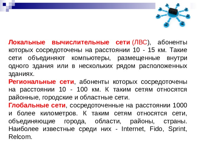   Локальные вычислительные сети  (ЛВС ), абоненты которых сосредоточены на расстоянии 10 - 15 км. Такие сети объединяют компьютеры, размещенные внутри одного здания или в нескольких рядом расположенных зданиях. Региональные сети , абоненты которых сосредоточены на расстоянии 10 - 100 км. К таким сетям относятся районные, городские и областные сети. Глобальные сети , сосредоточенные на расстоянии 1000 и более километров. К таким сетям относятся сети, объединяющие города, области, районы, страны. Наиболее известные среди них - Internet, Fido, Sprint, Relcom. 