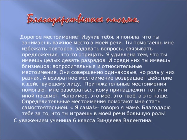 Дорогое местоимение! Изучив тебя, я поняла, что ты занимаешь важное место а моей речи. Ты помогаешь мне избежать повторов, задавать вопросы, связывать предложения, что-то отрицать. Я удивлена тем, что ты имеешь целых девять разрядов. И среди них ты имеешь близнецов: вопросительные и относительные местоимения. Они совершенно одинаковые, но роль у них разная. А возвратное местоимение возвращает действие к действующему лицу. Притяжательные местоимения помогают мне разобраться, кому принадлежит тот или иной предмет. Например, это моё, это твоё, а это наше. Определительные местоимения помогают мне стать самостоятельней. « Я сама!»- говорю я маме. Благодарю тебя за то, что ты играешь в моей речи большую роль! С уважением ученица 6 класса Зиндяева Валентина.