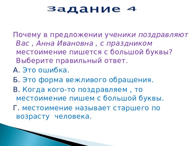 Почему в предложении у ченики поздравляют Вас , Анна Ивановна , с праздником местоимение пишется с большой буквы? Выберите правильный ответ.  А. Это ошибка.  Б. Это форма вежливого обращения.  В. Когда кого-то поздравляем , то местоимение пишем с большой буквы.  Г. местоимение называет старшего по возрасту человека.