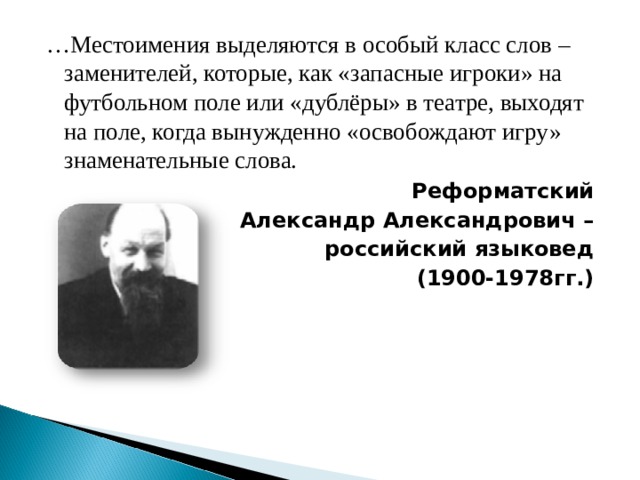 … Местоимения выделяются в особый класс слов – заменителей, которые, как «запасные игроки» на футбольном поле или «дублёры» в театре, выходят на поле, когда вынужденно «освобождают игру» знаменательные слова. Реформатский Александр Александрович – российский языковед (1900-1978гг.)