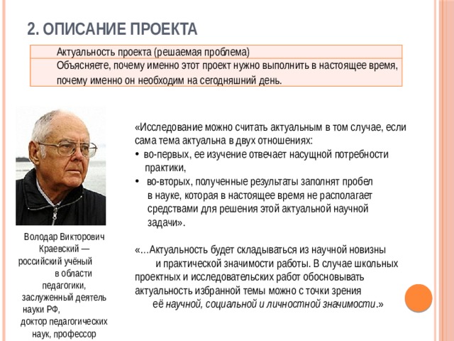 2. Описание проекта Актуальность проекта (решаемая проблема) Объясняете, почему именно этот проект нужно выполнить в настоящее время, почему именно он необходим на сегодняшний день. «Исследование можно считать актуальным в том случае, если сама тема актуальна в двух отношениях:  во-первых, ее изучение отвечает насущной потребности  практики,  во-вторых, полученные результаты заполнят пробел  в науке, которая в настоящее время не располагает  средствами для решения этой актуальной научной  задачи». «…Актуальность будет складываться из научной новизны и практической значимости работы. В случае школьных проектных и исследовательских работ обосновывать актуальность избранной темы можно с точки зрения её научной, социальной и личностной значимости .» Володар Викторович Краевский — российский учёный в области педагогики, заслуженный деятель науки РФ, доктор педагогических наук, профессор 