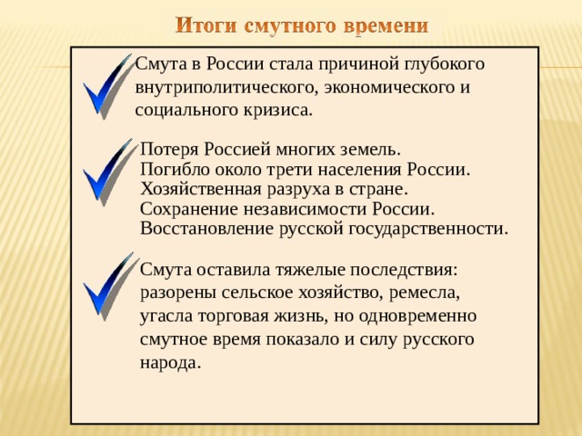  Смута в России стала причиной глубокого  внутриполитического, экономического и  социального кризиса.  Потеря Россией многих земель.  Погибло около трети населения России.  Хозяйственная разруха в стране.  Сохранение независимости России.  Восстановление русской государственности.  Смута оставила тяжелые последствия:  разорены сельское хозяйство, ре­месла,  угасла торговая жизнь, но одновременно  смутное время показало и силу рус­ского  народа. 