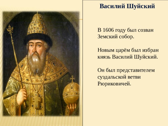 Василий Шуйский В 1606 году был созван Земский собор. Новым царём был избран князь Василий Шуйский. Он был представителем суздальской ветви Рюриковичей. 