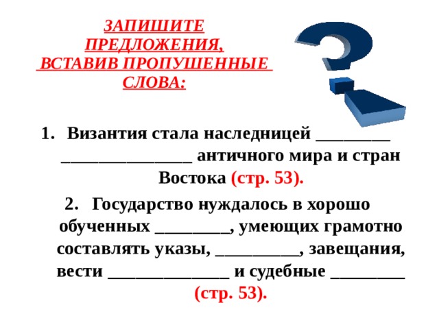    ЗАПИШИТЕ ПРЕДЛОЖЕНИЯ,   ВСТАВИВ ПРОПУШЕННЫЕ Византия стала наследницей ________ ______________ античного мира и стран Востока (стр. 53). Государство нуждалось в хорошо обученных ________, умеющих грамотно составлять указы, _________, завещания, вести _____________ и судебные ________ (стр. 53).  СЛОВА:  