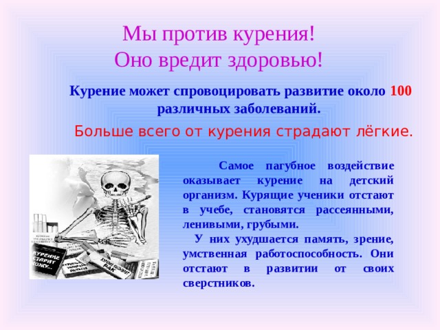 Мы против курения!  Оно вредит здоровью! Курение может спровоцировать развитие около 100 различных заболеваний.   Больше всего от курения страдают лёгкие.    Самое пагубное воздействие оказывает курение на детский организм. Курящие ученики отстают в учебе, становятся рассеянными, ленивыми, грубыми.  У них ухудшается память, зрение, умственная работоспособность. Они отстают в развитии от своих сверстников. 