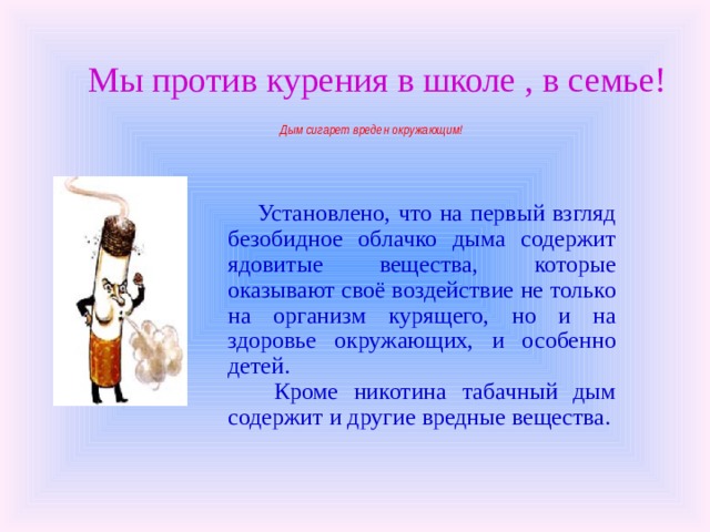   Мы против курения в школе , в семье!   Дым сигарет вреден окружающим!    Установлено, что на первый взгляд безобидное облачко дыма содержит ядовитые вещества, которые оказывают своё воздействие не только на организм курящего, но и на здоровье окружающих, и особенно детей.  Кроме никотина табачный дым содержит и другие вредные вещества. 