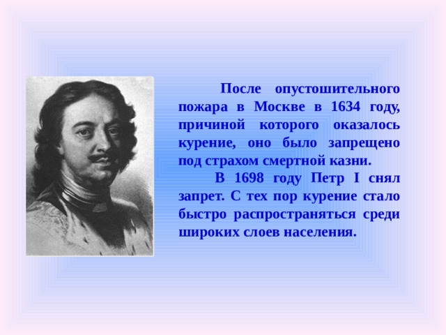  После опустошительного пожара в Москве в 1634 году, причиной которого оказалось курение, оно было запрещено под страхом смертной казни.   В 1698 году Петр I снял запрет. С тех пор курение стало быстро распространяться среди широких слоев населения.  