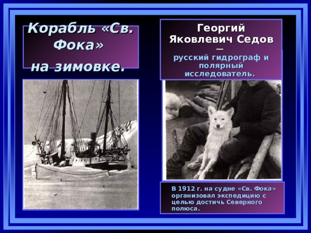 Георгий Яковлевич Седов  — русский гидрограф и полярный исследователь. Корабль «Св. Фока»  на зимовке.   В 1912 г. на судне «Св. Фока» организовал экспедицию с целью достичь Северного полюса. 