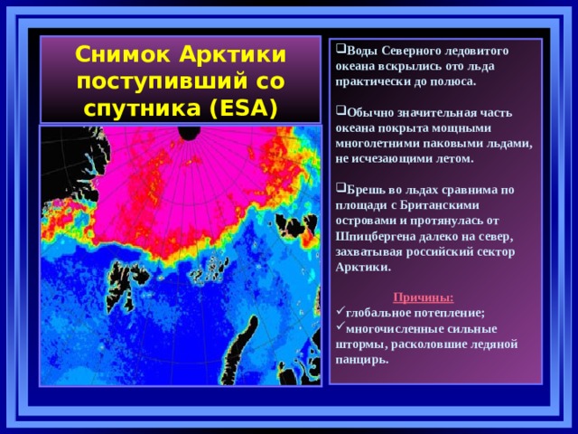 Снимок Арктики поступивший со спутника (ESA) Воды Северного ледовитого океана вскрылись ото льда практически до полюса.  Обычно значительная часть океана покрыта мощными многолетними паковыми льдами, не исчезающими летом.  Брешь во льдах сравнима по площади с Британскими островами и протянулась от Шпицбергена далеко на север, захватывая российский сектор Арктики.   Причины: глобальное потепление; многочисленные сильные штормы, расколовшие ледяной панцирь.   