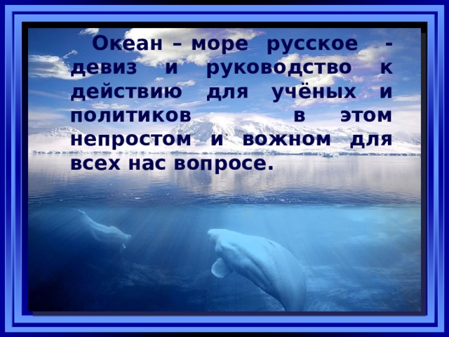 Океан – море русское - девиз и руководство к действию для учёных и политиков в этом непростом и вожном для всех нас вопросе. 