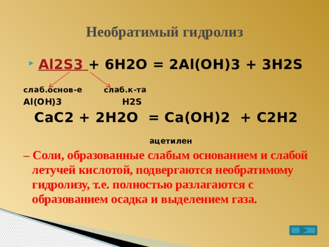 Необратимый гидролиз Al2S3 + 6H2O = 2Al(OH)3 + 3H2S  слаб.основ-е слаб.к-та Al(OH)3 H2S CaC2 + 2H2O = Ca(OH)2 + C2H2  ацетилен – Соли, образованные слабым основанием и слабой летучей кислотой, подвергаются необратимому гидролизу, т.е. полностью разлагаются с образованием осадка и выделением газа. 