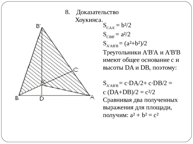  8. Доказательство Хоукинса. S CAA'  = b²/2   S CBB'  = a²/2   S A'AB'B  = (a²+b²)/2   Треугольники A'В'А и A'В'В имеют общее основание с и высоты DA и DB, поэтому:    S A'AB'B  = c·DA/2+ c·DB/2 = c (DA+DB)/2 = c²/2 Сравнивая два полученных выражения для площади, получим: a² + b² = c²     