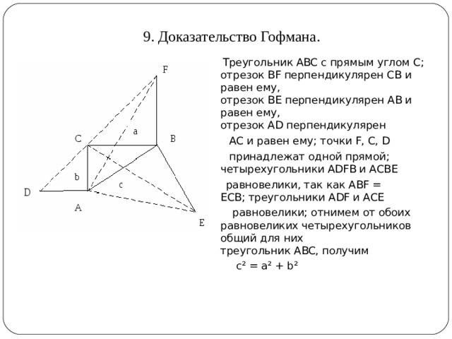 9. Доказательство Гофмана.    Треугольник ABC с прямым углом С; отрезок BF перпендикулярен СВ и равен ему, отрезок BE перпендикулярен АВ и равен ему, отрезок AD перпендикулярен    АС и равен ему; точки F, С, D   принадлежат одной прямой; четырехугольники ADFB и АСВЕ   равновелики, так как ABF = ЕСВ; треугольники ADF и АСЕ    равновелики; отнимем от обоих равновеликих четырехугольников общий для них треугольник ABC, получим   с² = а² + b² 