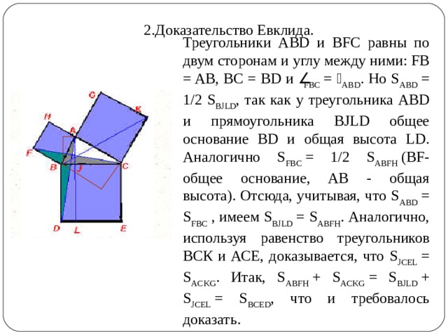 2.Доказательство Евклида. Треугольники ABD и BFC равны по двум сторонам и углу между ними: FB = AB, BC = BD и  FBC  =  ABD . Но S ABD  = 1/2 S BJLD , так как у треугольника ABD и прямоугольника BJLD общее основание BD и общая высота LD. Аналогично S FBC  = 1/2 S ABFH  (BF-общее основание, АВ - общая высота). Отсюда, учитывая, что S ABD  = S FBC  , имеем S BJLD  = S ABFH . Аналогично, используя равенство треугольников ВСК и АСЕ, доказывается, что S JCEL  = S ACKG . Итак, S ABFH  + S ACKG  = S BJLD  + S JCEL  = S BCED , что и требовалось доказать. 