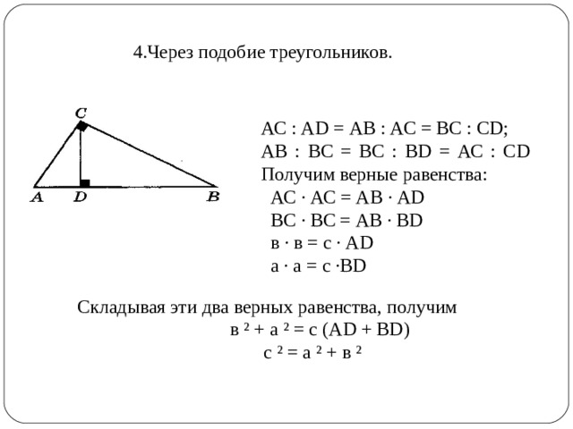 4.Через подобие треугольников. АС : А D = АВ : АС = ВС : С D ; АВ : ВС = ВС : В D = АС : С D Получим верные равенства:  АС · АС = АВ · А D   ВС · ВС = АВ · В D  в · в = с · А D   а · а = с ·В D Складывая эти два верных равенства, получим  в ² + а ² = с (А D + В D )  с ² = а ² + в ²   
