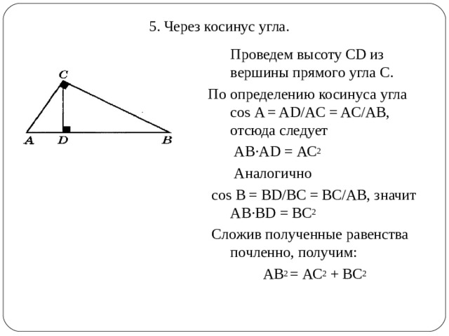 5. Через косинус угла.  Проведем высоту С D из вершины прямого угла С. По определению косинуса угла со s  A = AD/AC = AC/AB , отсюда следует  AB · AD = АС 2  Аналогично  со s  B = BD/BC = BC/AB , значит AB·BD = ВС 2  Сложив полученные равенства почленно, получим: АВ 2 = АС 2 + ВС 2 