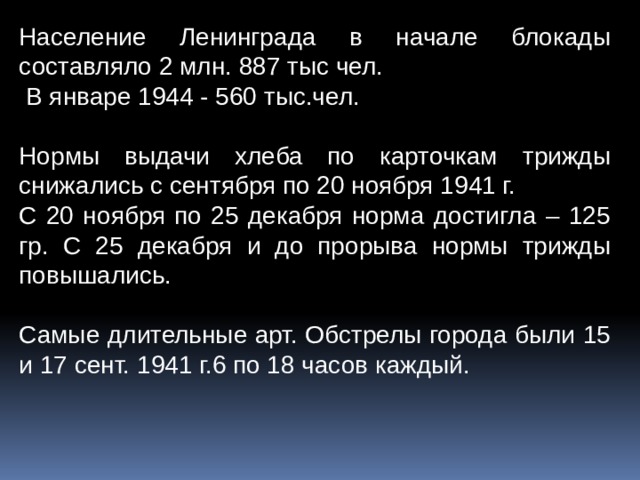 Население Ленинграда в начале блокады составляло 2 млн. 887 тыс чел.  В январе 1944 - 560 тыс.чел. Нормы выдачи хлеба по карточкам трижды снижались с сентября по 20 ноября 1941 г. С 20 ноября по 25 декабря норма достигла – 125 гр. С 25 декабря и до прорыва нормы трижды повышались. Самые длительные арт. Обстрелы города были 15 и 17 сент. 1941 г.6 по 18 часов каждый. 