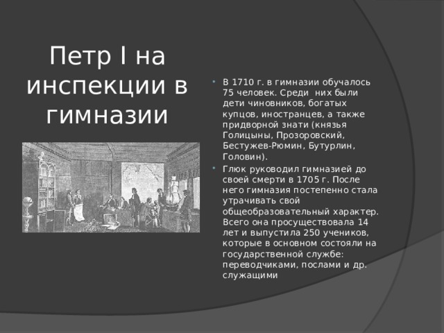 Петр I на инспекции в гимназии В 1710 г. в гимназии обучалось 75 человек. Среди  них были дети чиновников, богатых купцов, иностранцев, а также придворной знати (князья Голицыны, Прозоровский, Бестужев-Рюмин, Бутурлин, Головин). Глюк руководил гимназией до своей смерти в 1705 г. После него гимназия постепенно стала утрачивать свой общеобразовательный характер. Всего она просуществовала 14 лет и выпустила 250 учеников, которые в основном состояли на государственной службе: переводчиками, послами и др. служащими 