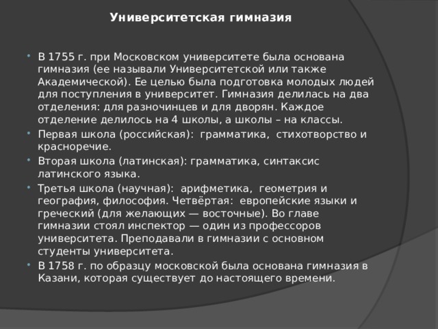 Университетская гимназия   В 1755 г. при Московском университете была основана гимназия (ее называли Университетской или также Академической). Ее целью была подготовка молодых людей для поступления в университет. Гимназия делилась на два отделения: для разночинцев и для дворян. Каждое отделение делилось на 4 школы, а школы – на классы. Первая школа (российская):  грамматика,  стихотворство и красноречие. Вторая школа (латинская): грамматика, синтаксис латинского языка. Третья школа (научная):  арифметика,  геометрия и география, философия. Четвёртая:  европейские языки и греческий (для желающих — восточные). Во главе гимназии стоял инспектор — один из профессоров университета. Преподавали в гимназии с основном студенты университета. В 1758 г. по образцу московской была основана гимназия в Казани, которая существует до настоящего времени. 