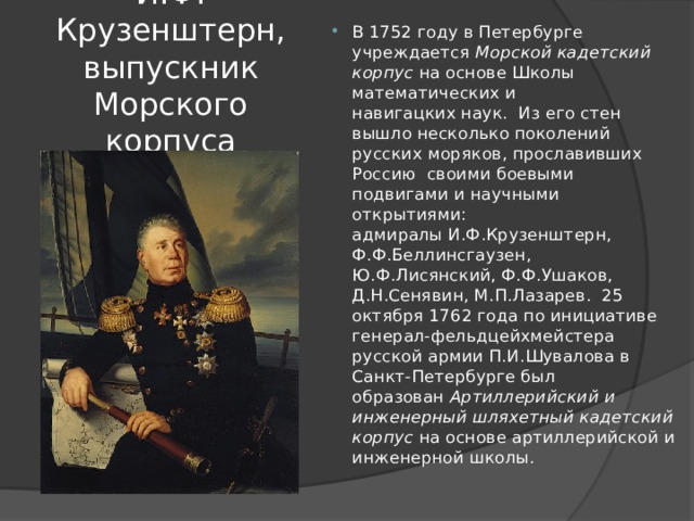 В 1752 году в Петербурге учреждается  Морской кадетский корпус  на основе Школы математических и навигацких наук.  Из его стен вышло несколько поколений русских моряков, прославивших Россию  своими боевыми подвигами и научными открытиями: адмиралы И.Ф.Крузенштерн, Ф.Ф.Беллинсгаузен, Ю.Ф.Лисянский, Ф.Ф.Ушаков, Д.Н.Сенявин, М.П.Лазарев.  25 октября 1762 года по инициативе генерал-фельдцейхмейстера русской армии П.И.Шувалова в Санкт-Петербурге был образован  Артиллерийский и инженерный шляхетный кадетский корпус  на основе артиллерийской и инженерной школы. И.Ф. Крузенштерн, выпускник Морского корпуса 