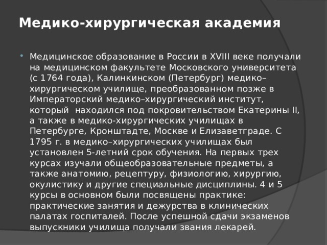 Медико-хирургическая академия   Медицинское образование в России в XVIII веке получали на медицинском факультете Московского университета (с 1764 года), Калинкинском (Петербург) медико–хирургическом училище, преобразованном позже в Императорский медико–хирургический институт, который  находился под покровительством Екатерины II, а также в медико-хирургических училищах в Петербурге, Кронштадте, Москве и Елизаветграде. С 1795 г. в медико–хирургических училищах был установлен 5-летний срок обучения. На первых трех курсах изучали общеобразовательные предметы, а также анатомию, рецептуру, физиологию, хирургию, окулистику и другие специальные дисциплины. 4 и 5 курсы в основном были посвящены практике: практические занятия и дежурства в клинических палатах госпиталей. После успешной сдачи экзаменов выпускники училища получали звания лекарей. 