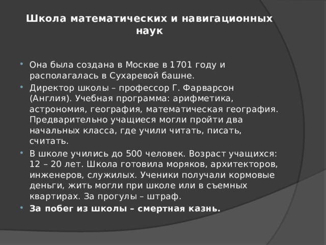 Школа математических и навигационных наук   Она была создана в Москве в 1701 году и располагалась в Сухаревой башне. Директор школы – профессор Г. Фарварсон (Англия). Учебная программа: арифметика, астрономия, география, математическая география. Предварительно учащиеся могли пройти два начальных класса, где учили читать, писать, считать. В школе учились до 500 человек. Возраст учащихся: 12 – 20 лет. Школа готовила моряков, архитекторов, инженеров, служилых. Ученики получали кормовые деньги, жить могли при школе или в съемных квартирах. За прогулы – штраф. За побег из школы – смертная казнь. 