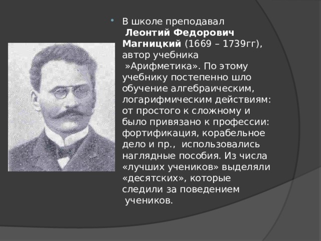 В школе преподавал   Леонтий Федорович Магницкий  (1669 – 1739гг), автор учебника  »Арифметика». По этому учебнику постепенно шло обучение алгебраическим, логарифмическим действиям:  от простого к сложному и было привязано к профессии: фортификация, корабельное дело и пр.,  использовались наглядные пособия. Из числа «лучших учеников» выделяли «десятских», которые следили за поведением  учеников. 