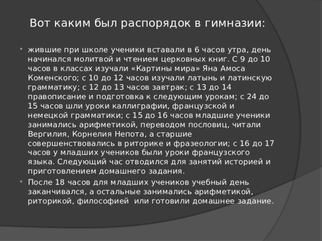 Вот каким был распорядок в гимназии: жившие при школе ученики вставали в 6 часов утра, день начинался молитвой и чтением церковных книг. С 9 до 10 часов в классах изучали «Картины мира» Яна Амоса Коменского; с 10 до 12 часов изучали латынь и латинскую грамматику; с 12 до 13 часов завтрак; с 13 до 14 правописание и подготовка к следующим урокам; с 24 до 15 часов шли уроки каллиграфии, французской и немецкой грамматики; с 15 до 16 часов младшие ученики занимались арифметикой, переводом пословиц, читали Вергилия, Корнелия Непота, а старшие совершенствовались в риторике и фразеологии; с 16 до 17 часов у младших учеников были уроки французского языка. Следующий час отводился для занятий историей и приготовлением домашнего задания. После 18 часов для младших учеников учебный день заканчивался, а остальные занимались арифметикой, риторикой, философией  или готовили домашнее задание. 