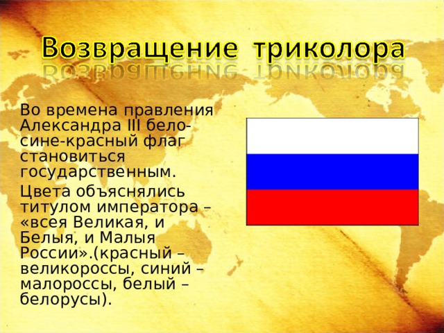   Во времена правления Александра III бело-сине-красный флаг становиться государственным.   Цвета объяснялись титулом императора – «всея Великая, и Белыя, и Малыя России».(красный – великороссы, синий – малороссы, белый – белорусы). 