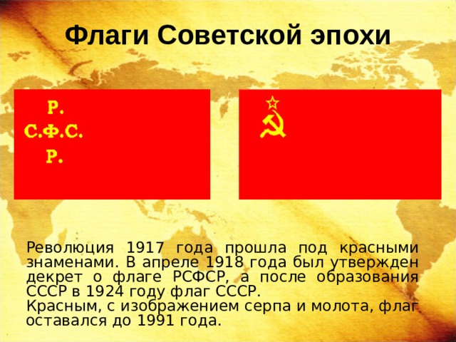 Флаги Советской эпохи Революция 1917 года прошла под красными знаменами. В апреле 1918 года был утвержден декрет о флаге РСФСР, а после образования СССР в 1924 году флаг СССР. Красным, с изображением серпа и молота, флаг оставался до 1991 года. 