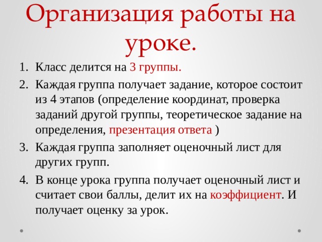 Организация работы на уроке. Класс делится на 3 группы. Каждая группа получает задание, которое состоит из 4 этапов (определение координат, проверка заданий другой группы, теоретическое задание на определения, презентация ответа ) Каждая группа заполняет оценочный лист для других групп. В конце урока группа получает оценочный лист и считает свои баллы, делит их на коэффициент . И получает оценку за урок. 