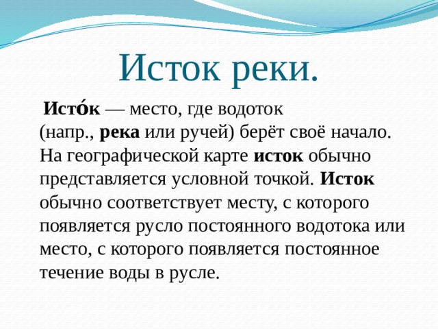 Исток реки.  Исто́к  — место, где водоток (напр.,  река  или ручей) берёт своё начало. На географической карте  исток  обычно представляется условной точкой.  Исток обычно соответствует месту, с которого появляется русло постоянного водотока или место, с которого появляется постоянное течение воды в русле. 