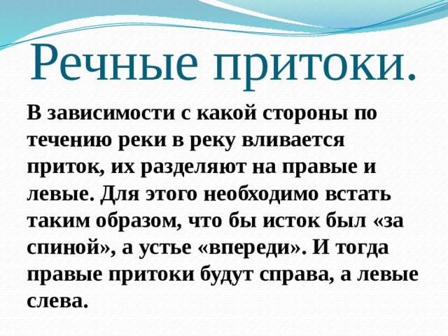 Речные притоки. В зависимости с какой стороны по течению реки в реку вливается приток, их разделяют на правые и левые. Для этого необходимо встать таким образом, что бы исток был «за спиной», а устье «впереди». И тогда правые притоки будут справа, а левые слева. 