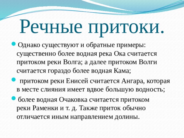 Речные притоки. Однако существуют и обратные примеры: существенно более водная река Ока считается притоком реки Волга; а далее притоком Волги считается гораздо более водная Кама;  притоком реки Енисей считается Ангара, которая в месте слияния имеет вдвое большую водность; более водная Очаковка считается притоком реки Раменки и т. д. Также приток обычно отличается иным направлением долины. 