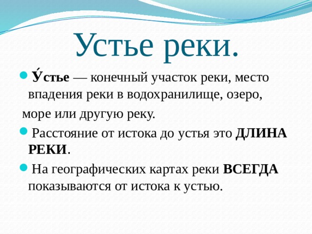 Устье реки. У́стье  — конечный участок реки, место впадения реки в водохранилище, озеро,   море или другую реку. Расстояние от истока до устья это ДЛИНА РЕКИ . На географических картах реки ВСЕГДА показываются от истока к устью. 