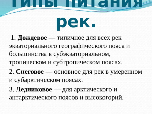 Типы питания рек.  1. Дождевое — типичное для всех рек экваториального географического пояса и большинства в субэкваториальном, тропическом и субтропическом поясах. 2. Снеговое — основное для рек в умеренном и субарктическом поясах. 3. Ледниковое — для арктического и антарктического поясов и высокогорий. 