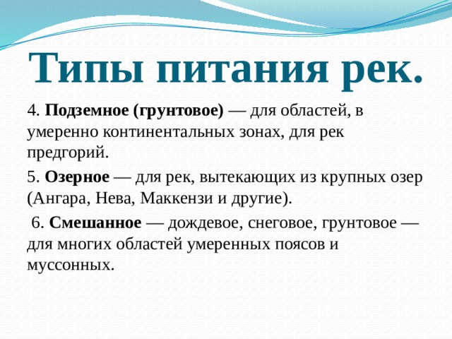 Типы питания рек. 4. Подземное (грунтовое) — для областей, в умеренно континентальных зонах, для рек предгорий. 5. Озерное — для рек, вытекающих из крупных озер (Ангара, Нева, Маккензи и другие).  6. Смешанное — дождевое, снеговое, грунтовое — для многих областей умеренных поясов и муссонных. 