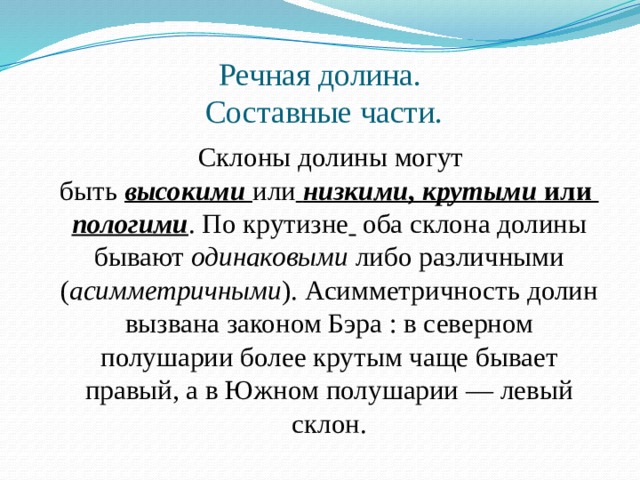 Речная долина.  Составные части.  Склоны долины могут быть  высокими   или   низкими ,  крутыми  или  пологими . По крутизне   оба склона долины бывают одинаковыми  либо различными ( асимметричными ). Асимметричность долин вызвана законом Бэра : в северном полушарии более крутым чаще бывает правый, а в Южном полушарии — левый склон. 