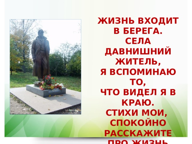 ЖИЗНЬ ВХОДИТ В БЕРЕГА.  СЕЛА ДАВНИШНИЙ ЖИТЕЛЬ,  Я ВСПОМИНАЮ ТО,  ЧТО ВИДЕЛ Я В КРАЮ.  СТИХИ МОИ,  СПОКОЙНО РАССКАЖИТЕ  ПРО ЖИЗНЬ МОЮ. 