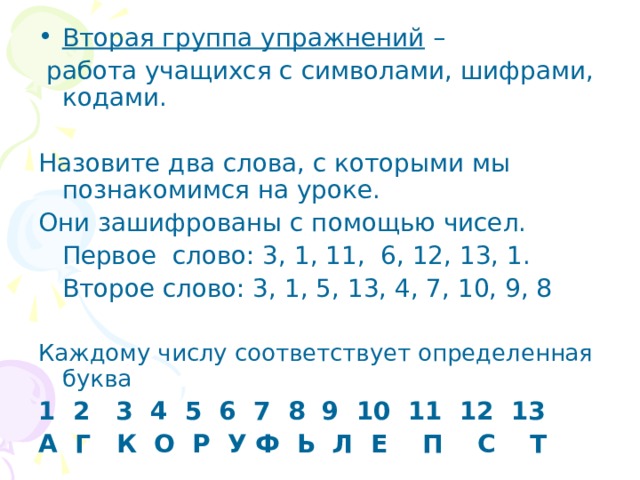 Вторая группа упражнений –  работа учащихся с символами, шифрами, кодами. Назовите два слова, с которыми мы познакомимся на уроке. Они зашифрованы с помощью чисел.  Первое слово: 3, 1, 11, 6, 12, 13, 1.  Второе слово: 3, 1, 5, 13, 4, 7, 10, 9, 8 Каждому числу соответствует определенная буква  1 2 3 4 5 6 7 8 9 10 11 12 13 А Г К О Р У Ф Ь Л Е П С Т 