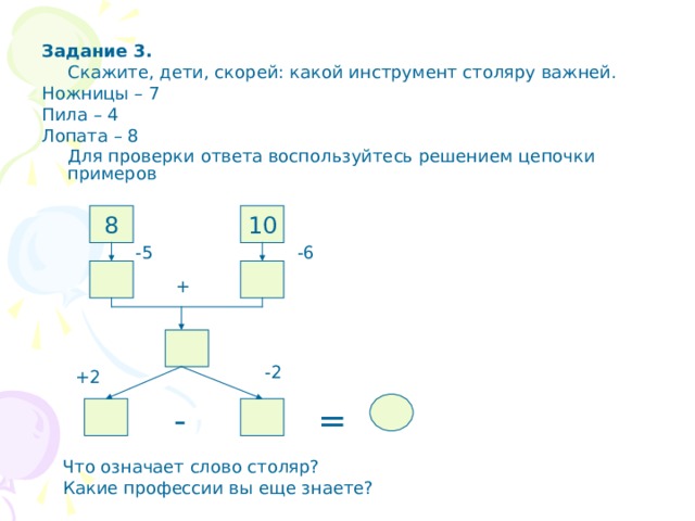 Задание 3.  Скажите, дети, скорей: какой инструмент столяру важней. Ножницы – 7 Пила – 4 Лопата – 8  Для проверки ответа воспользуйтесь решением цепочки примеров 8 10 -5 -6 + -2 +2 - = Что означает слово столяр? Какие профессии вы еще знаете? 