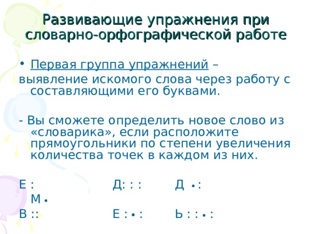 Развивающие упражнения при словарно-орфографической работе Первая группа упражнений – выявление искомого слова через работу с составляющими его буквами. - Вы сможете определить новое слово из «словарика», если расположите прямоугольники по степени увеличения количества точек в каждом из них. Е :    Д: : :   Д   :  М   В ::    Е :  :   Ь : :  : 