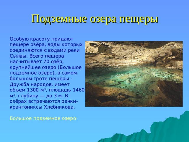 Подземные озера пещеры  Особую красоту придают пещере озёра, воды которых соединяются с водами реки Сылвы. Всего пещера насчитывает 70 озёр, крупнейшее озеро (Большое подземное озеро), в самом большом гроте пещеры - Дружба народов, имеет объём 1300 м³, площадь 1460 м², глубину — до 3 м. В озёрах встречаются рачки-крангониксы Хлебникова. Большое подземное озеро