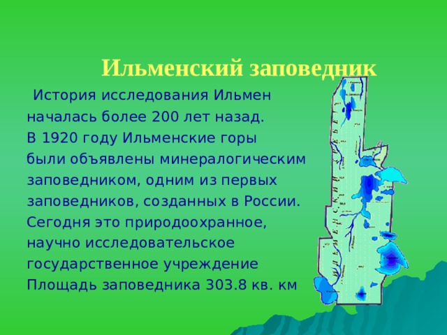 Ильменский заповедник     История исследования Ильмен началась более 200 лет назад. В 1920 году Ильменские горы были объявлены минералогическим заповедником, одним из первых заповедников, созданных в России. Сегодня это природоохранное, научно исследовательское государственное учреждение Площадь заповедника 303.8 кв. км