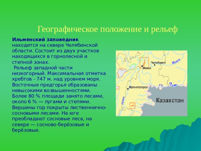 Географическое положение и рельеф    Ильменский заповедник находится на севере Челябинской области. Состоит из двух участков находящихся в горнолесной и степной зонах.  Рельеф западной части низкогорный. Максимальная отметка хребтов - 747 м. над уровнем моря. Восточные предгорья образованы невысокими возвышенностями. Более 80 % площади занято лесами, около 6 % — лугами и степями. Вершины гор покрыты лиственнично- сосновыми лесами. На юге преобладают сосновые леса, на севере — сосново-берёзовые и берёзовые.