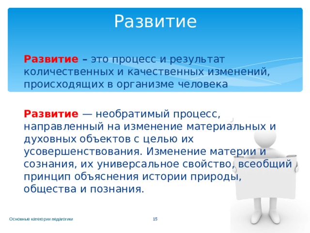 Развитие Развитие – это процесс и результат количественных и качественных изменений, происходящих в организме человека Развитие  — необратимый процесс, направленный на изменение материальных и духовных объектов с целью их усовершенствования. Изменение материи и сознания, их универсальное свойство, всеобщий принцип объяснения истории природы, общества и познания. Основные категории педагогики  