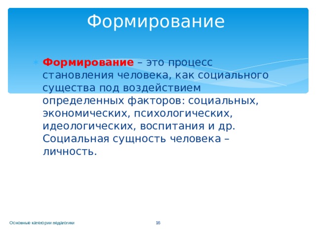 Формирование Формирование  – это процесс становления человека, как социального существа под воздействием определенных факторов: социальных, экономических, психологических, идеологических, воспитания и др. Социальная сущность человека – личность. Основные категории педагогики  